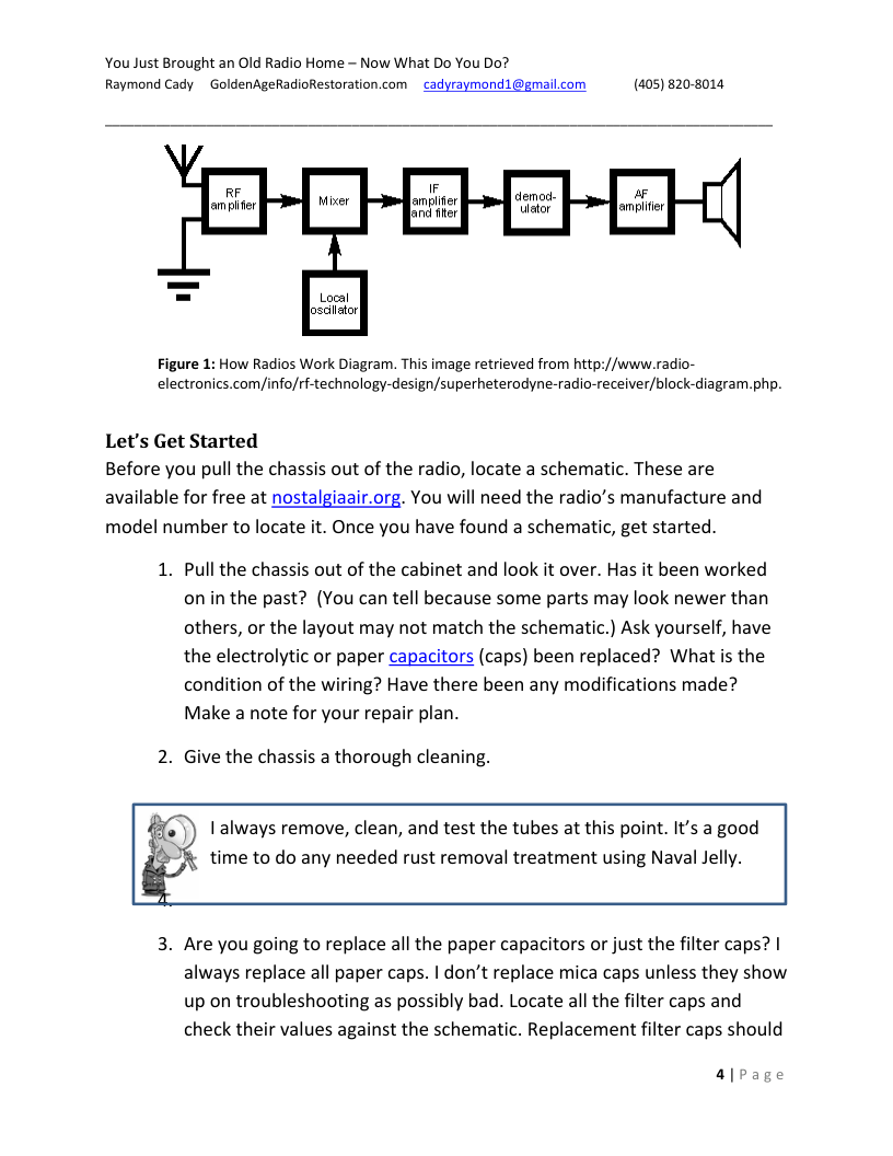 You Just Brought an Old Radio Home - Now What Do You Do? Raymond Cady ~ GoldenAgeRadioRestoration.com  cadyraymond1@gmail.com (405) 820-8014,  ampiter| o fiter  Local Josciator  Figure 1: How Radios Work Diagram. This image retrieved from http://www.radio- electronics.com/info/rf-technology-design/superheterodyne-radio-receiver/block-diagram.php.  Let’s Get Started  Before you pull the chassis out of the radio, locate a schematic. These are available for free at nostalgiaair.org. You will need the radio’s manufacture and model number to locate it. Once you have found a schematic, get started.  1. Pull the chassis out of the cabinet and look it over. Has it been worked on inthe past? (You can tell because some parts may look newer than others, or the layout may not match the schematic.) Ask yourself, have the electrolytic or paper capacitors (caps) been replaced? What s the condition of the wiring? Have there been any modifications made? Make a note for your repair plan.  2. Give the chassis a thorough cleaning.  I always remove, clean, and test the tubes at this point. It’s a good time to do any needed rust removal treatment using Naval Jelly.  3. Are you going to replace all the paper capacitors or just the filter caps? | always replace all paper caps. | don’t replace mica caps unless they show up on troubleshooting as possibly bad. Locate all the filter caps and check their values against the schematic. Replacement filter caps should  a|page 